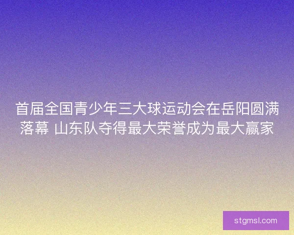 首届全国青少年三大球运动会在岳阳圆满落幕 山东队夺得最大荣誉成为最大赢家