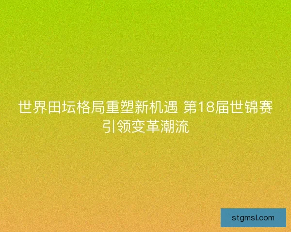世界田坛格局重塑新机遇 第18届世锦赛引领变革潮流