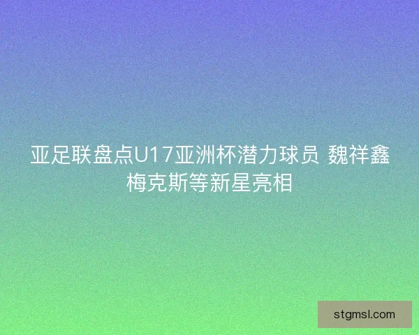 亚足联盘点U17亚洲杯潜力球员 魏祥鑫梅克斯等新星亮相