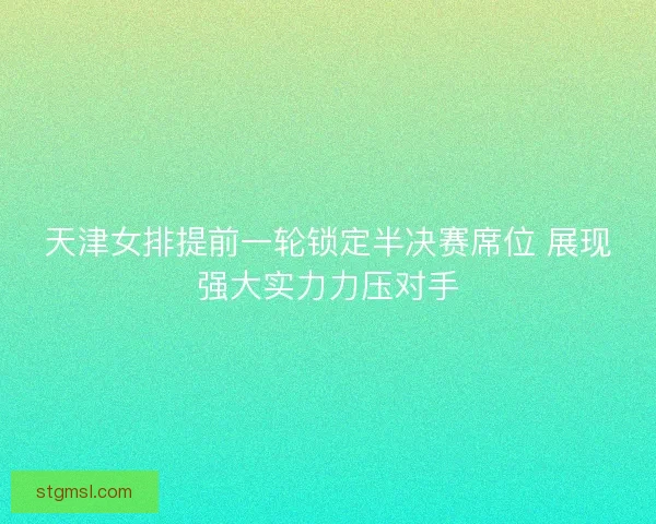 天津女排提前一轮锁定半决赛席位 展现强大实力力压对手