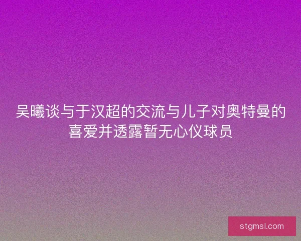 吴曦谈与于汉超的交流与儿子对奥特曼的喜爱并透露暂无心仪球员