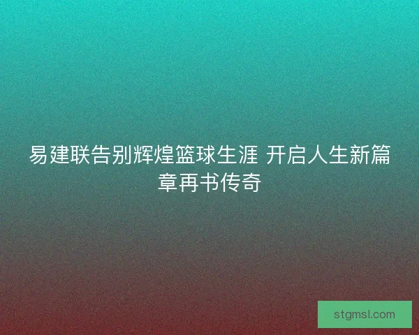 易建联告别辉煌篮球生涯 开启人生新篇章再书传奇