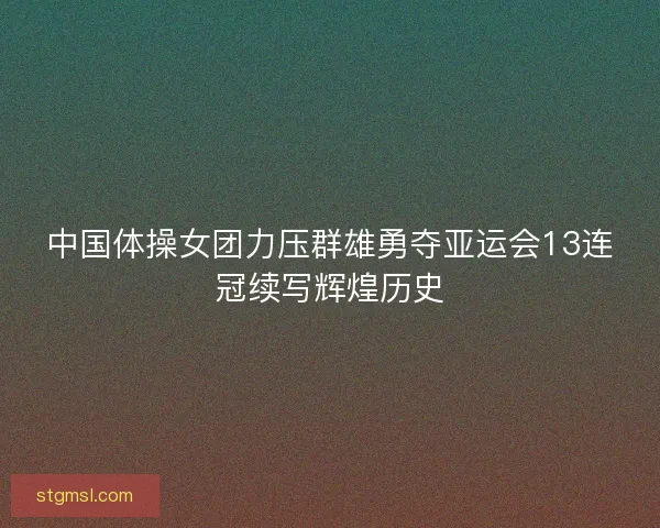 中国体操女团力压群雄勇夺亚运会13连冠续写辉煌历史